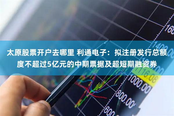 太原股票开户去哪里 利通电子：拟注册发行总额度不超过5亿元的中期票据及超短期融资券