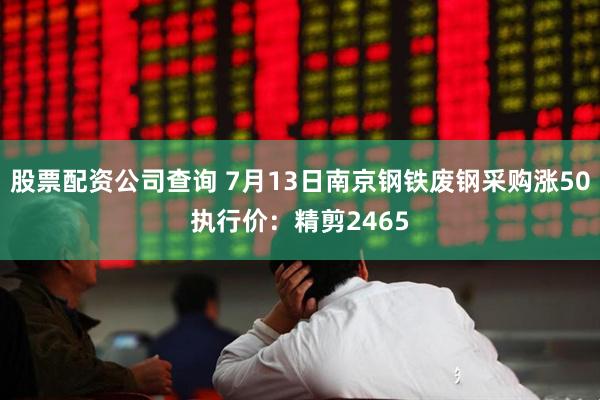 股票配资公司查询 7月13日南京钢铁废钢采购涨50执行价：精剪2465