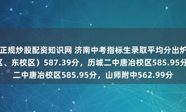 正规炒股配资知识网 济南中考指标生录取平均分出炉！省实验（中心校区、东校区）587.39分，历城二中唐冶校区585.95分，山师附中562.99分