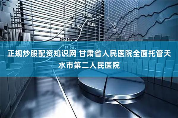 正规炒股配资知识网 甘肃省人民医院全面托管天水市第二人民医院