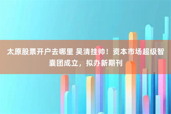太原股票开户去哪里 吴清挂帅！资本市场超级智囊团成立，拟办新期刊