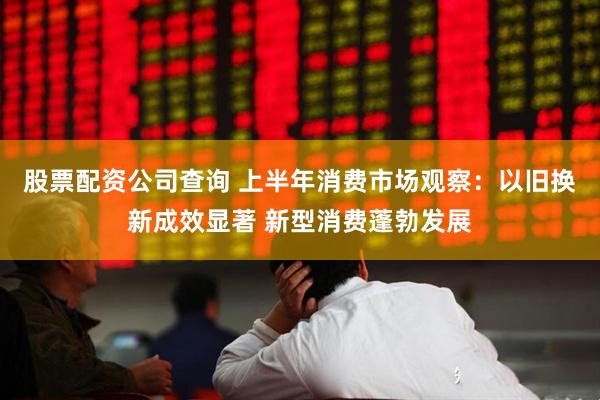 股票配资公司查询 上半年消费市场观察：以旧换新成效显著 新型消费蓬勃发展