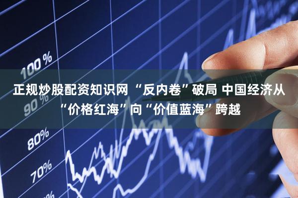 正规炒股配资知识网 “反内卷”破局 中国经济从“价格红海”向“价值蓝海”跨越