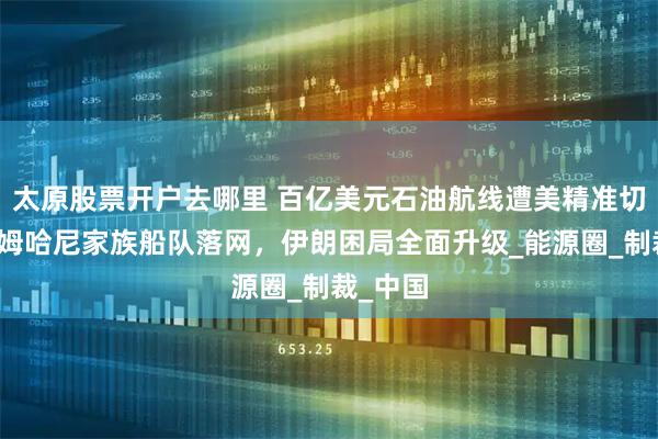 太原股票开户去哪里 百亿美元石油航线遭美精准切断！沙姆哈尼家族船队落网，伊朗困局全面升级_能源圈_制裁_中国