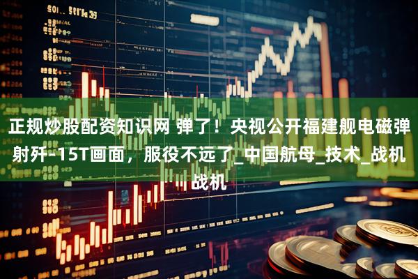 正规炒股配资知识网 弹了！央视公开福建舰电磁弹射歼-15T画面，服役不远了_中国航母_技术_战机