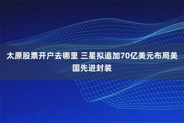 太原股票开户去哪里 三星拟追加70亿美元布局美国先进封装