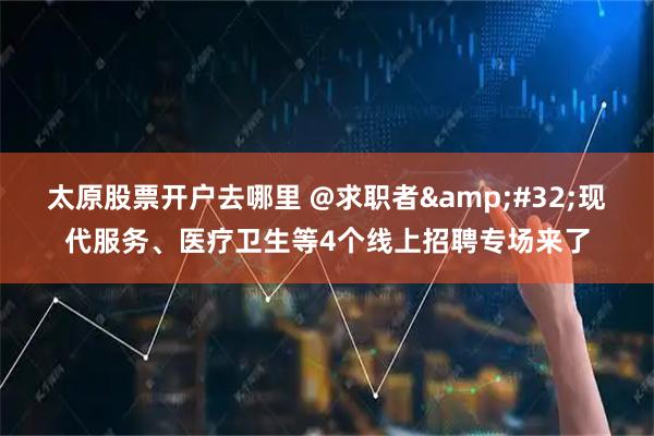 太原股票开户去哪里 @求职者&#32;现代服务、医疗卫生等4个线上招聘专场来了