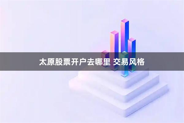 太原股票开户去哪里 交易风格