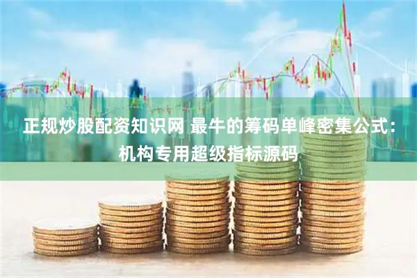 正规炒股配资知识网 最牛的筹码单峰密集公式：机构专用超级指标源码