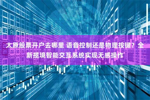 太原股票开户去哪里 语音控制还是物理按键？全新揽境智能交互系统实现无感操作