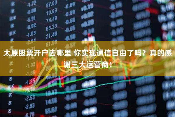 太原股票开户去哪里 你实现通信自由了吗？真的感谢三大运营商！