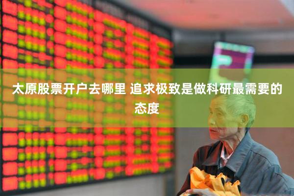 太原股票开户去哪里 追求极致是做科研最需要的态度