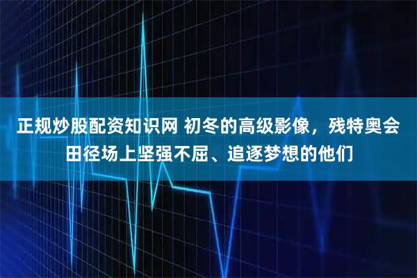 正规炒股配资知识网 初冬的高级影像，残特奥会田径场上坚强不屈、追逐梦想的他们